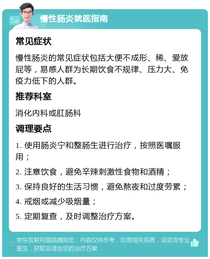 慢性肠炎就医指南 常见症状 慢性肠炎的常见症状包括大便不成形、稀、爱放屁等，易感人群为长期饮食不规律、压力大、免疫力低下的人群。 推荐科室 消化内科或肛肠科 调理要点 1. 使用肠炎宁和整肠生进行治疗，按照医嘱服用； 2. 注意饮食，避免辛辣刺激性食物和酒精； 3. 保持良好的生活习惯，避免熬夜和过度劳累； 4. 戒烟或减少吸烟量； 5. 定期复查，及时调整治疗方案。