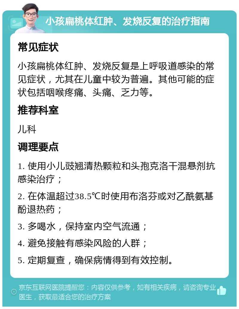 小孩扁桃体红肿、发烧反复的治疗指南 常见症状 小孩扁桃体红肿、发烧反复是上呼吸道感染的常见症状，尤其在儿童中较为普遍。其他可能的症状包括咽喉疼痛、头痛、乏力等。 推荐科室 儿科 调理要点 1. 使用小儿豉翘清热颗粒和头孢克洛干混悬剂抗感染治疗； 2. 在体温超过38.5℃时使用布洛芬或对乙酰氨基酚退热药； 3. 多喝水，保持室内空气流通； 4. 避免接触有感染风险的人群； 5. 定期复查，确保病情得到有效控制。