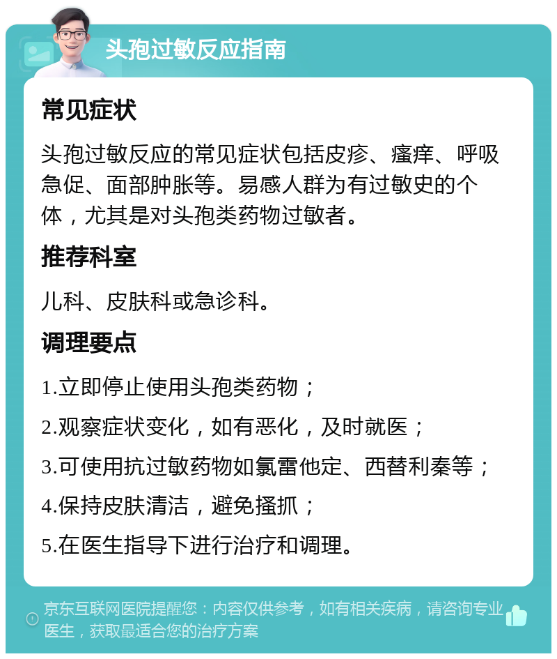 头孢过敏反应指南 常见症状 头孢过敏反应的常见症状包括皮疹、瘙痒、呼吸急促、面部肿胀等。易感人群为有过敏史的个体，尤其是对头孢类药物过敏者。 推荐科室 儿科、皮肤科或急诊科。 调理要点 1.立即停止使用头孢类药物； 2.观察症状变化，如有恶化，及时就医； 3.可使用抗过敏药物如氯雷他定、西替利秦等； 4.保持皮肤清洁，避免搔抓； 5.在医生指导下进行治疗和调理。