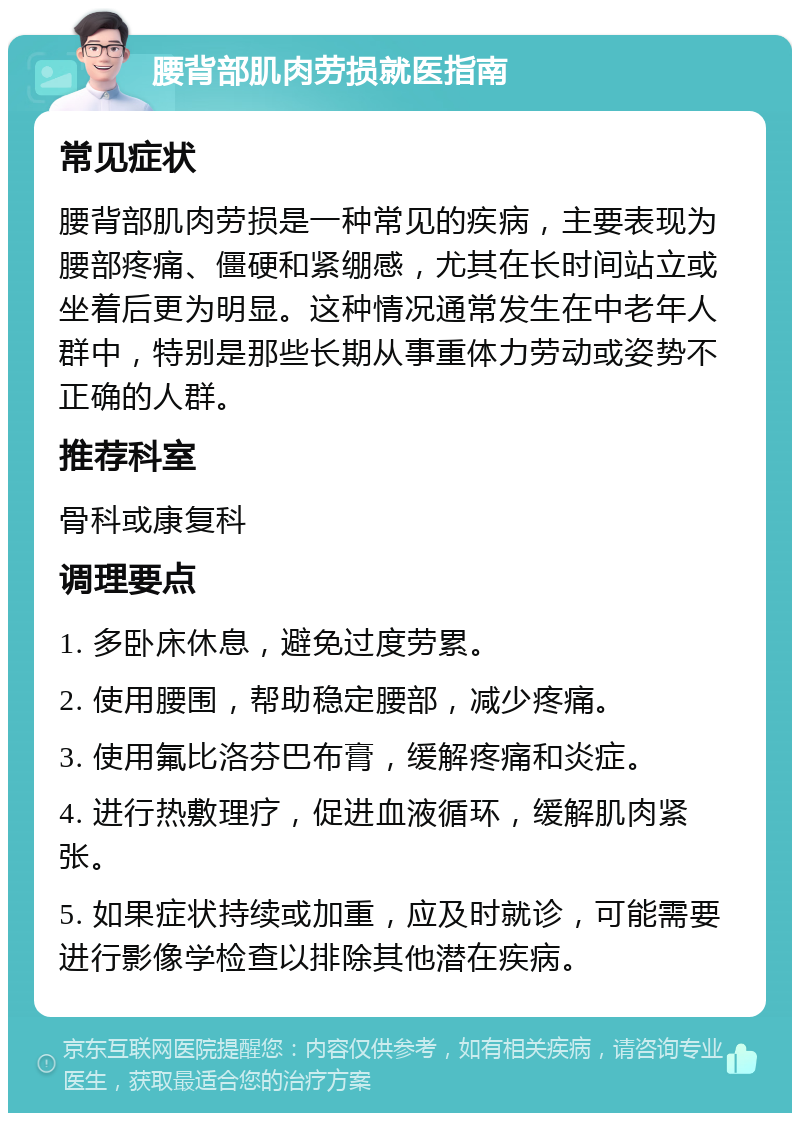 腰背部肌肉劳损就医指南 常见症状 腰背部肌肉劳损是一种常见的疾病，主要表现为腰部疼痛、僵硬和紧绷感，尤其在长时间站立或坐着后更为明显。这种情况通常发生在中老年人群中，特别是那些长期从事重体力劳动或姿势不正确的人群。 推荐科室 骨科或康复科 调理要点 1. 多卧床休息，避免过度劳累。 2. 使用腰围，帮助稳定腰部，减少疼痛。 3. 使用氟比洛芬巴布膏，缓解疼痛和炎症。 4. 进行热敷理疗，促进血液循环，缓解肌肉紧张。 5. 如果症状持续或加重，应及时就诊，可能需要进行影像学检查以排除其他潜在疾病。