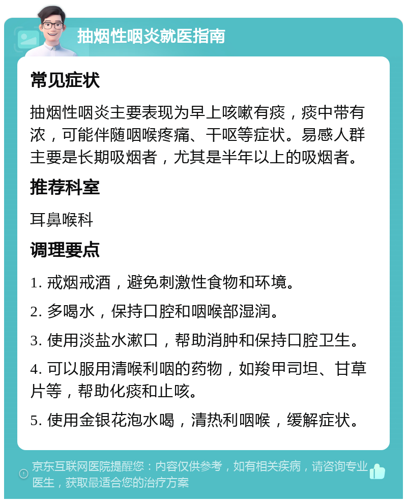 抽烟性咽炎就医指南 常见症状 抽烟性咽炎主要表现为早上咳嗽有痰，痰中带有浓，可能伴随咽喉疼痛、干呕等症状。易感人群主要是长期吸烟者，尤其是半年以上的吸烟者。 推荐科室 耳鼻喉科 调理要点 1. 戒烟戒酒，避免刺激性食物和环境。 2. 多喝水，保持口腔和咽喉部湿润。 3. 使用淡盐水漱口，帮助消肿和保持口腔卫生。 4. 可以服用清喉利咽的药物，如羧甲司坦、甘草片等，帮助化痰和止咳。 5. 使用金银花泡水喝，清热利咽喉，缓解症状。