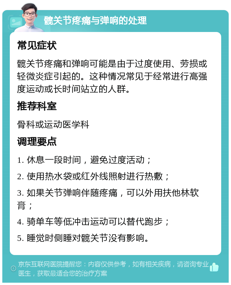 髋关节疼痛与弹响的处理 常见症状 髋关节疼痛和弹响可能是由于过度使用、劳损或轻微炎症引起的。这种情况常见于经常进行高强度运动或长时间站立的人群。 推荐科室 骨科或运动医学科 调理要点 1. 休息一段时间，避免过度活动； 2. 使用热水袋或红外线照射进行热敷； 3. 如果关节弹响伴随疼痛，可以外用扶他林软膏； 4. 骑单车等低冲击运动可以替代跑步； 5. 睡觉时侧睡对髋关节没有影响。