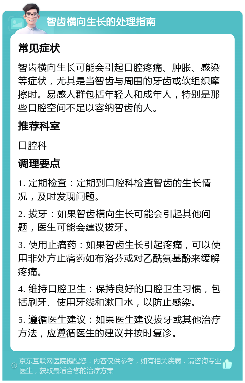 智齿横向生长的处理指南 常见症状 智齿横向生长可能会引起口腔疼痛、肿胀、感染等症状，尤其是当智齿与周围的牙齿或软组织摩擦时。易感人群包括年轻人和成年人，特别是那些口腔空间不足以容纳智齿的人。 推荐科室 口腔科 调理要点 1. 定期检查：定期到口腔科检查智齿的生长情况，及时发现问题。 2. 拔牙：如果智齿横向生长可能会引起其他问题，医生可能会建议拔牙。 3. 使用止痛药：如果智齿生长引起疼痛，可以使用非处方止痛药如布洛芬或对乙酰氨基酚来缓解疼痛。 4. 维持口腔卫生：保持良好的口腔卫生习惯，包括刷牙、使用牙线和漱口水，以防止感染。 5. 遵循医生建议：如果医生建议拔牙或其他治疗方法，应遵循医生的建议并按时复诊。