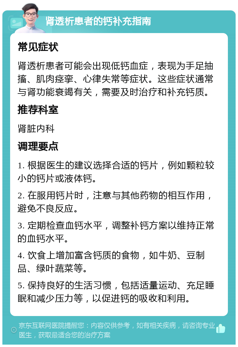 肾透析患者的钙补充指南 常见症状 肾透析患者可能会出现低钙血症，表现为手足抽搐、肌肉痉挛、心律失常等症状。这些症状通常与肾功能衰竭有关，需要及时治疗和补充钙质。 推荐科室 肾脏内科 调理要点 1. 根据医生的建议选择合适的钙片，例如颗粒较小的钙片或液体钙。 2. 在服用钙片时，注意与其他药物的相互作用，避免不良反应。 3. 定期检查血钙水平，调整补钙方案以维持正常的血钙水平。 4. 饮食上增加富含钙质的食物，如牛奶、豆制品、绿叶蔬菜等。 5. 保持良好的生活习惯，包括适量运动、充足睡眠和减少压力等，以促进钙的吸收和利用。