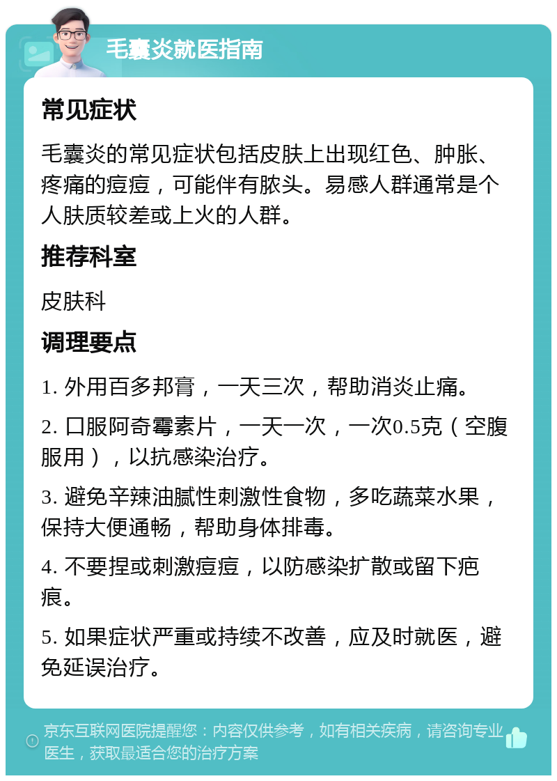 毛囊炎就医指南 常见症状 毛囊炎的常见症状包括皮肤上出现红色、肿胀、疼痛的痘痘，可能伴有脓头。易感人群通常是个人肤质较差或上火的人群。 推荐科室 皮肤科 调理要点 1. 外用百多邦膏，一天三次，帮助消炎止痛。 2. 口服阿奇霉素片，一天一次，一次0.5克（空腹服用），以抗感染治疗。 3. 避免辛辣油腻性刺激性食物，多吃蔬菜水果，保持大便通畅，帮助身体排毒。 4. 不要捏或刺激痘痘，以防感染扩散或留下疤痕。 5. 如果症状严重或持续不改善，应及时就医，避免延误治疗。