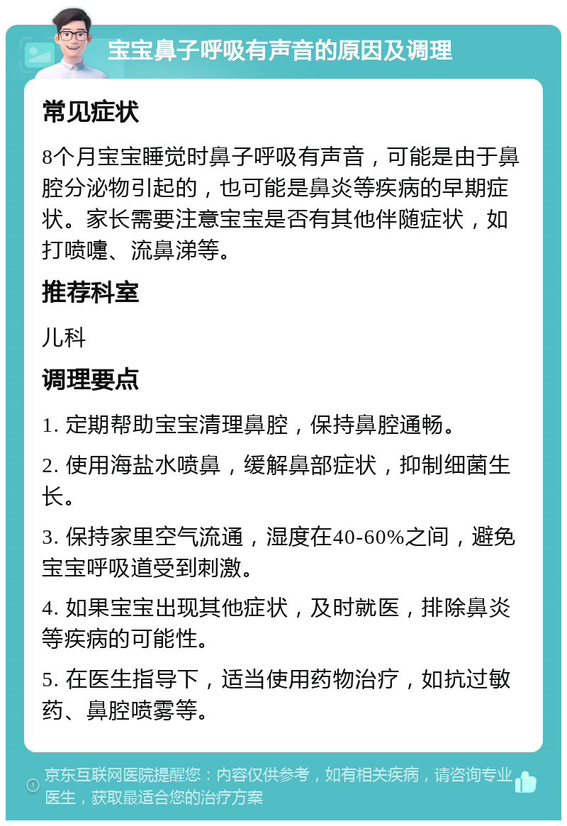 宝宝鼻子呼吸有声音的原因及调理 常见症状 8个月宝宝睡觉时鼻子呼吸有声音，可能是由于鼻腔分泌物引起的，也可能是鼻炎等疾病的早期症状。家长需要注意宝宝是否有其他伴随症状，如打喷嚏、流鼻涕等。 推荐科室 儿科 调理要点 1. 定期帮助宝宝清理鼻腔，保持鼻腔通畅。 2. 使用海盐水喷鼻，缓解鼻部症状，抑制细菌生长。 3. 保持家里空气流通，湿度在40-60%之间，避免宝宝呼吸道受到刺激。 4. 如果宝宝出现其他症状，及时就医，排除鼻炎等疾病的可能性。 5. 在医生指导下，适当使用药物治疗，如抗过敏药、鼻腔喷雾等。