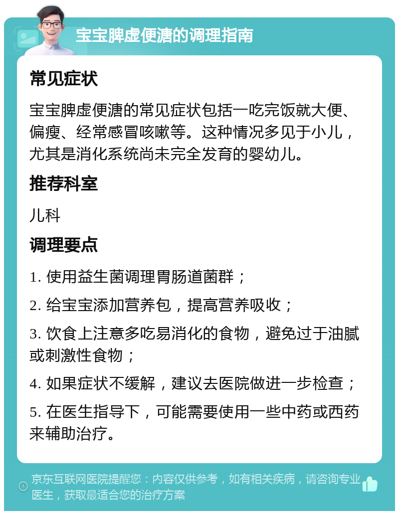 宝宝脾虚便溏的调理指南 常见症状 宝宝脾虚便溏的常见症状包括一吃完饭就大便、偏瘦、经常感冒咳嗽等。这种情况多见于小儿，尤其是消化系统尚未完全发育的婴幼儿。 推荐科室 儿科 调理要点 1. 使用益生菌调理胃肠道菌群； 2. 给宝宝添加营养包，提高营养吸收； 3. 饮食上注意多吃易消化的食物，避免过于油腻或刺激性食物； 4. 如果症状不缓解，建议去医院做进一步检查； 5. 在医生指导下，可能需要使用一些中药或西药来辅助治疗。