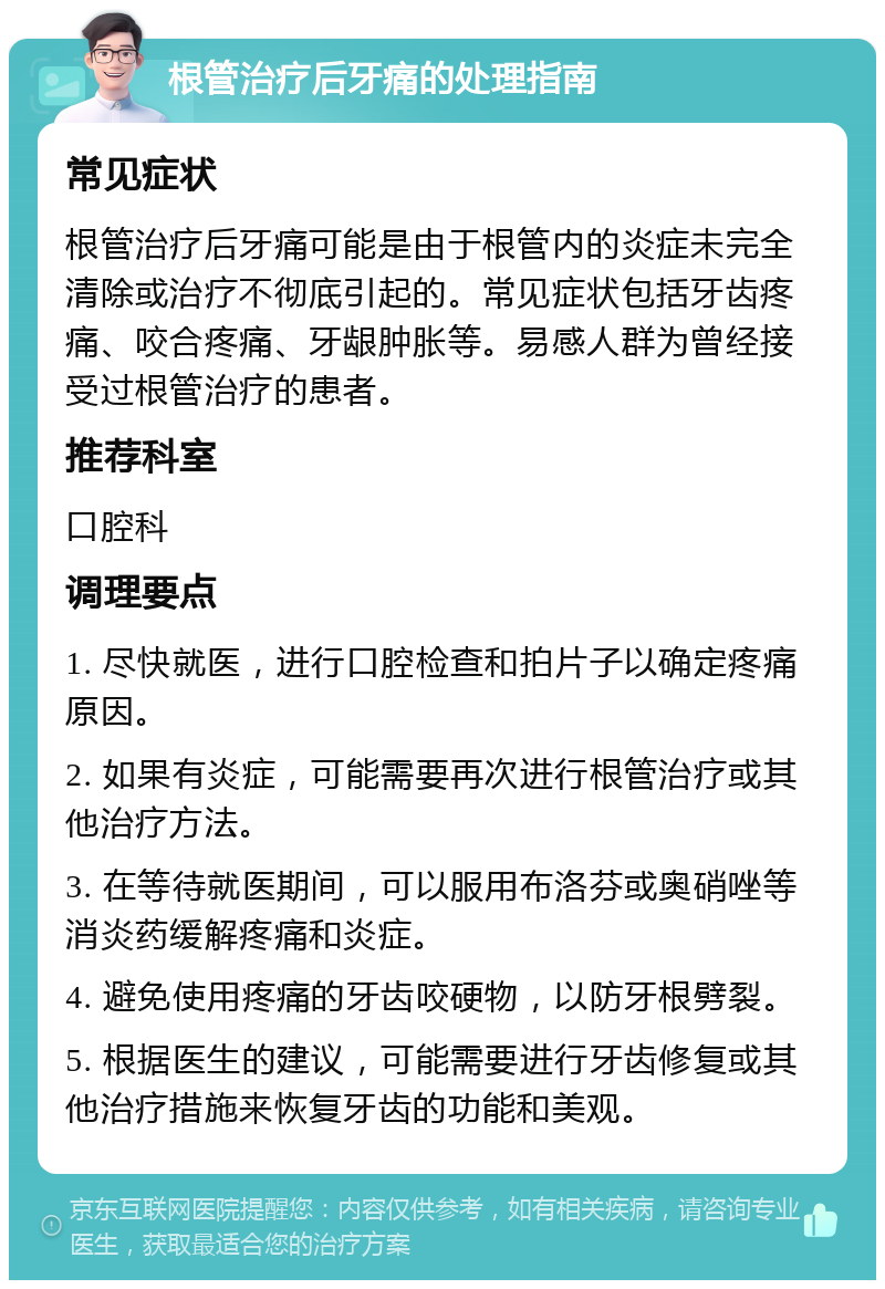 根管治疗后牙痛的处理指南 常见症状 根管治疗后牙痛可能是由于根管内的炎症未完全清除或治疗不彻底引起的。常见症状包括牙齿疼痛、咬合疼痛、牙龈肿胀等。易感人群为曾经接受过根管治疗的患者。 推荐科室 口腔科 调理要点 1. 尽快就医，进行口腔检查和拍片子以确定疼痛原因。 2. 如果有炎症，可能需要再次进行根管治疗或其他治疗方法。 3. 在等待就医期间，可以服用布洛芬或奥硝唑等消炎药缓解疼痛和炎症。 4. 避免使用疼痛的牙齿咬硬物，以防牙根劈裂。 5. 根据医生的建议，可能需要进行牙齿修复或其他治疗措施来恢复牙齿的功能和美观。