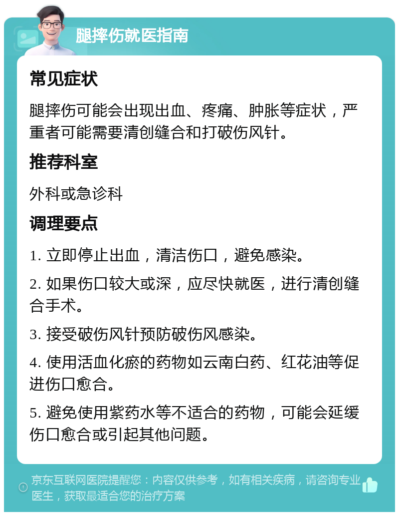 腿摔伤就医指南 常见症状 腿摔伤可能会出现出血、疼痛、肿胀等症状，严重者可能需要清创缝合和打破伤风针。 推荐科室 外科或急诊科 调理要点 1. 立即停止出血，清洁伤口，避免感染。 2. 如果伤口较大或深，应尽快就医，进行清创缝合手术。 3. 接受破伤风针预防破伤风感染。 4. 使用活血化瘀的药物如云南白药、红花油等促进伤口愈合。 5. 避免使用紫药水等不适合的药物，可能会延缓伤口愈合或引起其他问题。