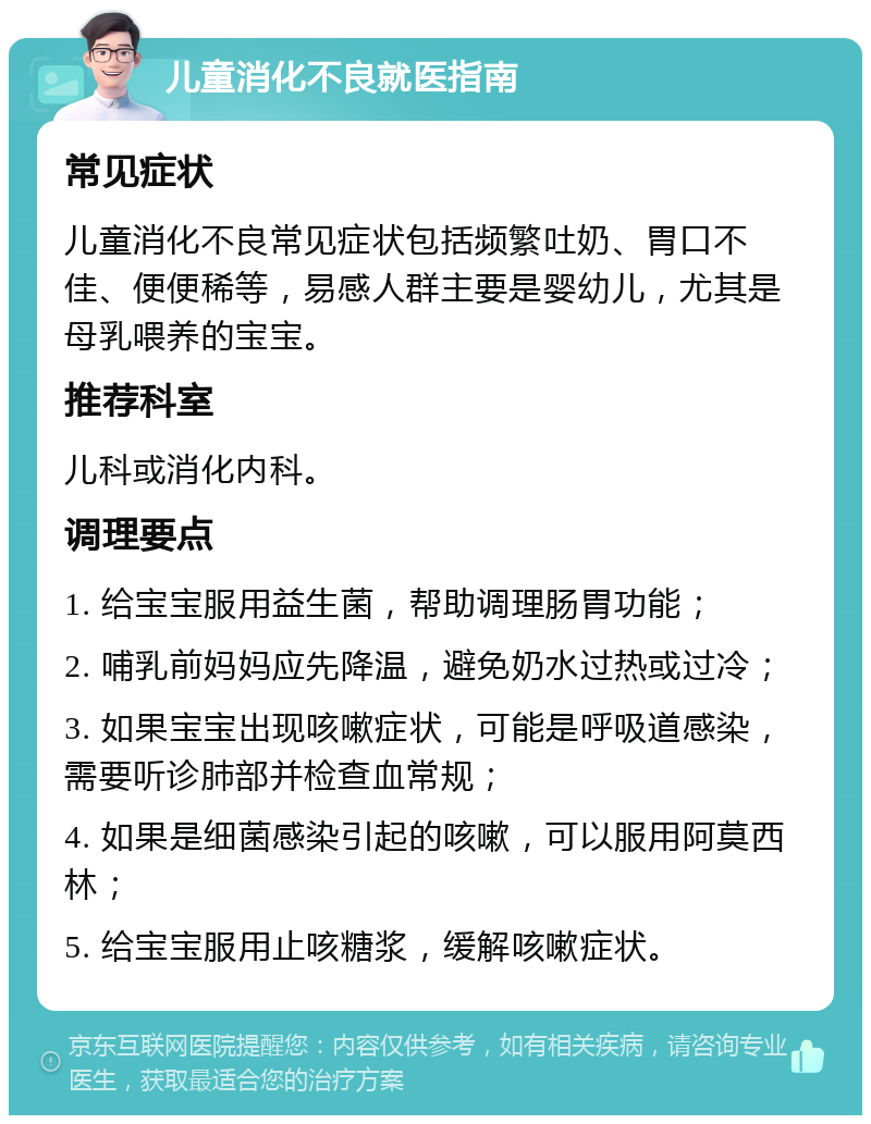 儿童消化不良就医指南 常见症状 儿童消化不良常见症状包括频繁吐奶、胃口不佳、便便稀等，易感人群主要是婴幼儿，尤其是母乳喂养的宝宝。 推荐科室 儿科或消化内科。 调理要点 1. 给宝宝服用益生菌，帮助调理肠胃功能； 2. 哺乳前妈妈应先降温，避免奶水过热或过冷； 3. 如果宝宝出现咳嗽症状，可能是呼吸道感染，需要听诊肺部并检查血常规； 4. 如果是细菌感染引起的咳嗽，可以服用阿莫西林； 5. 给宝宝服用止咳糖浆，缓解咳嗽症状。