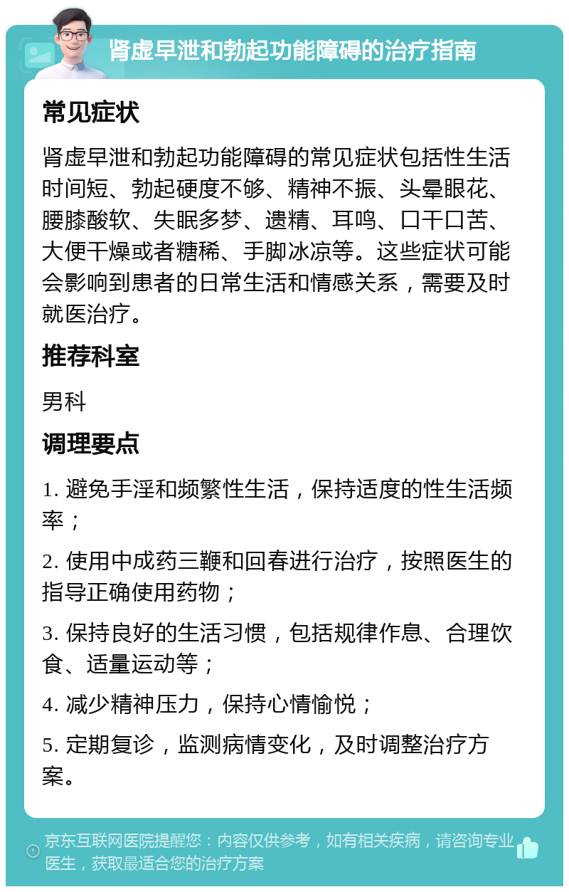 肾虚早泄和勃起功能障碍的治疗指南 常见症状 肾虚早泄和勃起功能障碍的常见症状包括性生活时间短、勃起硬度不够、精神不振、头晕眼花、腰膝酸软、失眠多梦、遗精、耳鸣、口干口苦、大便干燥或者糖稀、手脚冰凉等。这些症状可能会影响到患者的日常生活和情感关系，需要及时就医治疗。 推荐科室 男科 调理要点 1. 避免手淫和频繁性生活，保持适度的性生活频率； 2. 使用中成药三鞭和回春进行治疗，按照医生的指导正确使用药物； 3. 保持良好的生活习惯，包括规律作息、合理饮食、适量运动等； 4. 减少精神压力，保持心情愉悦； 5. 定期复诊，监测病情变化，及时调整治疗方案。