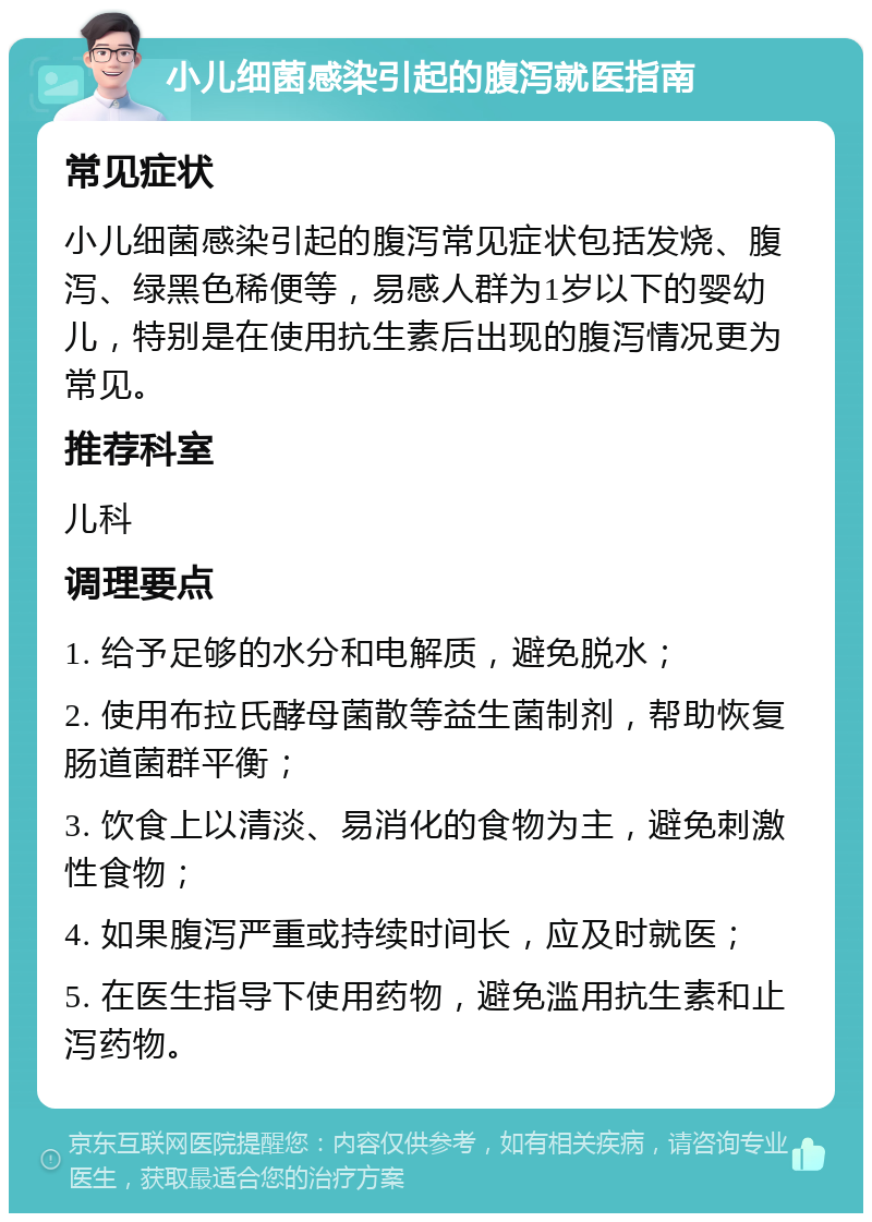 小儿细菌感染引起的腹泻就医指南 常见症状 小儿细菌感染引起的腹泻常见症状包括发烧、腹泻、绿黑色稀便等，易感人群为1岁以下的婴幼儿，特别是在使用抗生素后出现的腹泻情况更为常见。 推荐科室 儿科 调理要点 1. 给予足够的水分和电解质，避免脱水； 2. 使用布拉氏酵母菌散等益生菌制剂，帮助恢复肠道菌群平衡； 3. 饮食上以清淡、易消化的食物为主，避免刺激性食物； 4. 如果腹泻严重或持续时间长，应及时就医； 5. 在医生指导下使用药物，避免滥用抗生素和止泻药物。