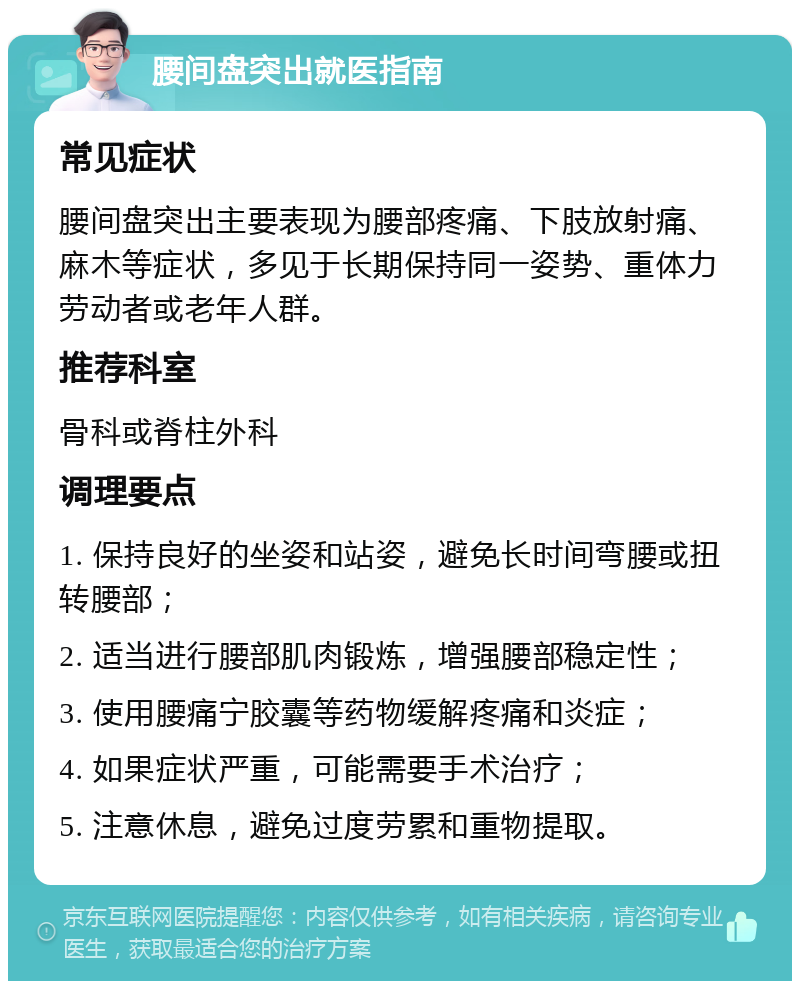 腰间盘突出就医指南 常见症状 腰间盘突出主要表现为腰部疼痛、下肢放射痛、麻木等症状，多见于长期保持同一姿势、重体力劳动者或老年人群。 推荐科室 骨科或脊柱外科 调理要点 1. 保持良好的坐姿和站姿，避免长时间弯腰或扭转腰部； 2. 适当进行腰部肌肉锻炼，增强腰部稳定性； 3. 使用腰痛宁胶囊等药物缓解疼痛和炎症； 4. 如果症状严重，可能需要手术治疗； 5. 注意休息，避免过度劳累和重物提取。