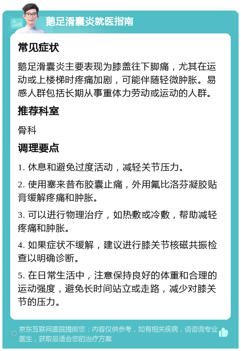 鹅足滑囊炎就医指南 常见症状 鹅足滑囊炎主要表现为膝盖往下脚痛，尤其在运动或上楼梯时疼痛加剧，可能伴随轻微肿胀。易感人群包括长期从事重体力劳动或运动的人群。 推荐科室 骨科 调理要点 1. 休息和避免过度活动，减轻关节压力。 2. 使用塞来昔布胶囊止痛，外用氟比洛芬凝胶贴膏缓解疼痛和肿胀。 3. 可以进行物理治疗，如热敷或冷敷，帮助减轻疼痛和肿胀。 4. 如果症状不缓解，建议进行膝关节核磁共振检查以明确诊断。 5. 在日常生活中，注意保持良好的体重和合理的运动强度，避免长时间站立或走路，减少对膝关节的压力。