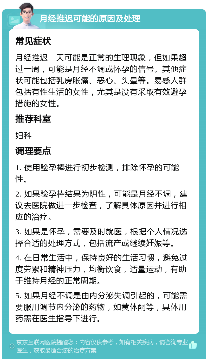 月经推迟可能的原因及处理 常见症状 月经推迟一天可能是正常的生理现象，但如果超过一周，可能是月经不调或怀孕的信号。其他症状可能包括乳房胀痛、恶心、头晕等。易感人群包括有性生活的女性，尤其是没有采取有效避孕措施的女性。 推荐科室 妇科 调理要点 1. 使用验孕棒进行初步检测，排除怀孕的可能性。 2. 如果验孕棒结果为阴性，可能是月经不调，建议去医院做进一步检查，了解具体原因并进行相应的治疗。 3. 如果是怀孕，需要及时就医，根据个人情况选择合适的处理方式，包括流产或继续妊娠等。 4. 在日常生活中，保持良好的生活习惯，避免过度劳累和精神压力，均衡饮食，适量运动，有助于维持月经的正常周期。 5. 如果月经不调是由内分泌失调引起的，可能需要服用调节内分泌的药物，如黄体酮等，具体用药需在医生指导下进行。