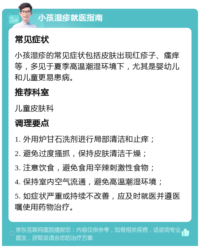 小孩湿疹就医指南 常见症状 小孩湿疹的常见症状包括皮肤出现红疹子、瘙痒等，多见于夏季高温潮湿环境下，尤其是婴幼儿和儿童更易患病。 推荐科室 儿童皮肤科 调理要点 1. 外用炉甘石洗剂进行局部清洁和止痒； 2. 避免过度搔抓，保持皮肤清洁干燥； 3. 注意饮食，避免食用辛辣刺激性食物； 4. 保持室内空气流通，避免高温潮湿环境； 5. 如症状严重或持续不改善，应及时就医并遵医嘱使用药物治疗。