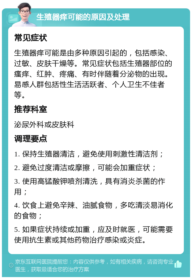 生殖器痒可能的原因及处理 常见症状 生殖器痒可能是由多种原因引起的，包括感染、过敏、皮肤干燥等。常见症状包括生殖器部位的瘙痒、红肿、疼痛、有时伴随着分泌物的出现。易感人群包括性生活活跃者、个人卫生不佳者等。 推荐科室 泌尿外科或皮肤科 调理要点 1. 保持生殖器清洁，避免使用刺激性清洁剂； 2. 避免过度清洁或摩擦，可能会加重症状； 3. 使用高锰酸钾喷剂清洗，具有消炎杀菌的作用； 4. 饮食上避免辛辣、油腻食物，多吃清淡易消化的食物； 5. 如果症状持续或加重，应及时就医，可能需要使用抗生素或其他药物治疗感染或炎症。