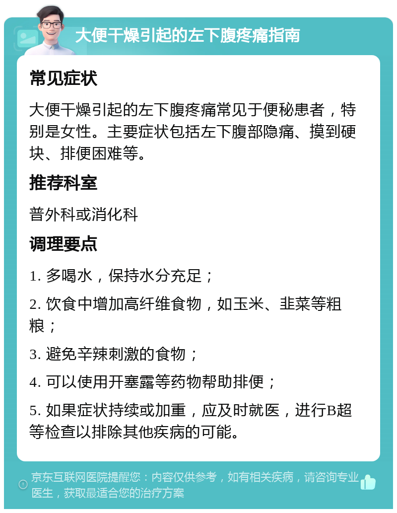 大便干燥引起的左下腹疼痛指南 常见症状 大便干燥引起的左下腹疼痛常见于便秘患者，特别是女性。主要症状包括左下腹部隐痛、摸到硬块、排便困难等。 推荐科室 普外科或消化科 调理要点 1. 多喝水，保持水分充足； 2. 饮食中增加高纤维食物，如玉米、韭菜等粗粮； 3. 避免辛辣刺激的食物； 4. 可以使用开塞露等药物帮助排便； 5. 如果症状持续或加重，应及时就医，进行B超等检查以排除其他疾病的可能。