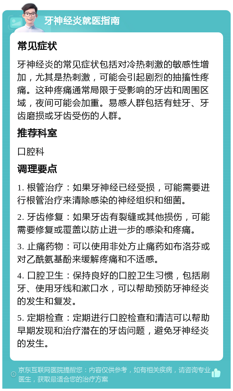 牙神经炎就医指南 常见症状 牙神经炎的常见症状包括对冷热刺激的敏感性增加，尤其是热刺激，可能会引起剧烈的抽搐性疼痛。这种疼痛通常局限于受影响的牙齿和周围区域，夜间可能会加重。易感人群包括有蛀牙、牙齿磨损或牙齿受伤的人群。 推荐科室 口腔科 调理要点 1. 根管治疗：如果牙神经已经受损，可能需要进行根管治疗来清除感染的神经组织和细菌。 2. 牙齿修复：如果牙齿有裂缝或其他损伤，可能需要修复或覆盖以防止进一步的感染和疼痛。 3. 止痛药物：可以使用非处方止痛药如布洛芬或对乙酰氨基酚来缓解疼痛和不适感。 4. 口腔卫生：保持良好的口腔卫生习惯，包括刷牙、使用牙线和漱口水，可以帮助预防牙神经炎的发生和复发。 5. 定期检查：定期进行口腔检查和清洁可以帮助早期发现和治疗潜在的牙齿问题，避免牙神经炎的发生。