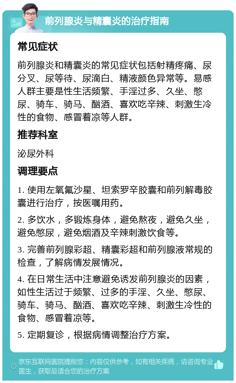 前列腺炎与精囊炎的治疗指南 常见症状 前列腺炎和精囊炎的常见症状包括射精疼痛、尿分叉、尿等待、尿滴白、精液颜色异常等。易感人群主要是性生活频繁、手淫过多、久坐、憋尿、骑车、骑马、酗酒、喜欢吃辛辣、刺激生冷性的食物、感冒着凉等人群。 推荐科室 泌尿外科 调理要点 1. 使用左氧氟沙星、坦索罗辛胶囊和前列解毒胶囊进行治疗，按医嘱用药。 2. 多饮水，多锻炼身体，避免熬夜，避免久坐，避免憋尿，避免烟酒及辛辣刺激饮食等。 3. 完善前列腺彩超、精囊彩超和前列腺液常规的检查，了解病情发展情况。 4. 在日常生活中注意避免诱发前列腺炎的因素，如性生活过于频繁、过多的手淫、久坐、憋尿、骑车、骑马、酗酒、喜欢吃辛辣、刺激生冷性的食物、感冒着凉等。 5. 定期复诊，根据病情调整治疗方案。