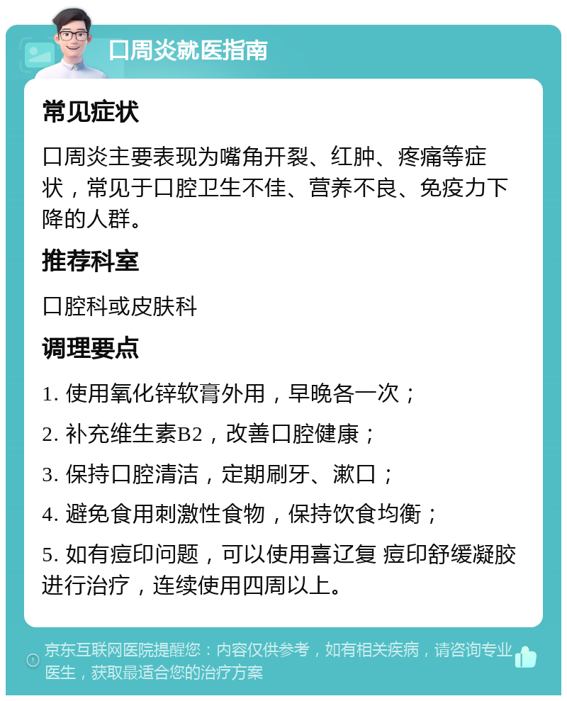 口周炎就医指南 常见症状 口周炎主要表现为嘴角开裂、红肿、疼痛等症状，常见于口腔卫生不佳、营养不良、免疫力下降的人群。 推荐科室 口腔科或皮肤科 调理要点 1. 使用氧化锌软膏外用，早晚各一次； 2. 补充维生素B2，改善口腔健康； 3. 保持口腔清洁，定期刷牙、漱口； 4. 避免食用刺激性食物，保持饮食均衡； 5. 如有痘印问题，可以使用喜辽复 痘印舒缓凝胶进行治疗，连续使用四周以上。