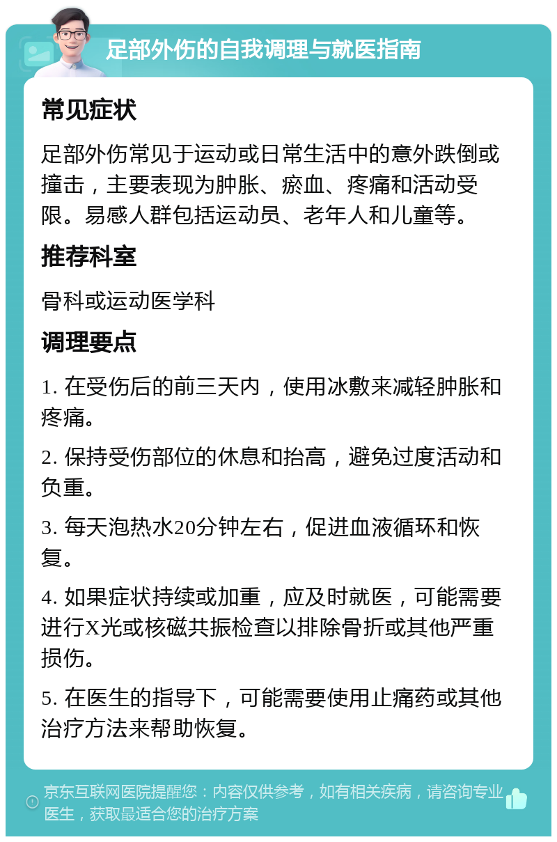 足部外伤的自我调理与就医指南 常见症状 足部外伤常见于运动或日常生活中的意外跌倒或撞击，主要表现为肿胀、瘀血、疼痛和活动受限。易感人群包括运动员、老年人和儿童等。 推荐科室 骨科或运动医学科 调理要点 1. 在受伤后的前三天内，使用冰敷来减轻肿胀和疼痛。 2. 保持受伤部位的休息和抬高，避免过度活动和负重。 3. 每天泡热水20分钟左右，促进血液循环和恢复。 4. 如果症状持续或加重，应及时就医，可能需要进行X光或核磁共振检查以排除骨折或其他严重损伤。 5. 在医生的指导下，可能需要使用止痛药或其他治疗方法来帮助恢复。