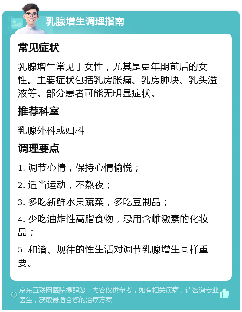 乳腺增生调理指南 常见症状 乳腺增生常见于女性，尤其是更年期前后的女性。主要症状包括乳房胀痛、乳房肿块、乳头溢液等。部分患者可能无明显症状。 推荐科室 乳腺外科或妇科 调理要点 1. 调节心情，保持心情愉悦； 2. 适当运动，不熬夜； 3. 多吃新鲜水果蔬菜，多吃豆制品； 4. 少吃油炸性高脂食物，忌用含雌激素的化妆品； 5. 和谐、规律的性生活对调节乳腺增生同样重要。