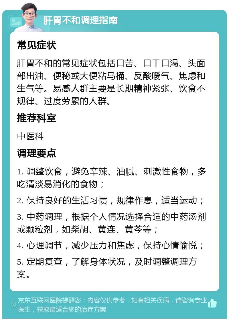 肝胃不和调理指南 常见症状 肝胃不和的常见症状包括口苦、口干口渴、头面部出油、便秘或大便粘马桶、反酸嗳气、焦虑和生气等。易感人群主要是长期精神紧张、饮食不规律、过度劳累的人群。 推荐科室 中医科 调理要点 1. 调整饮食，避免辛辣、油腻、刺激性食物，多吃清淡易消化的食物； 2. 保持良好的生活习惯，规律作息，适当运动； 3. 中药调理，根据个人情况选择合适的中药汤剂或颗粒剂，如柴胡、黄连、黄芩等； 4. 心理调节，减少压力和焦虑，保持心情愉悦； 5. 定期复查，了解身体状况，及时调整调理方案。