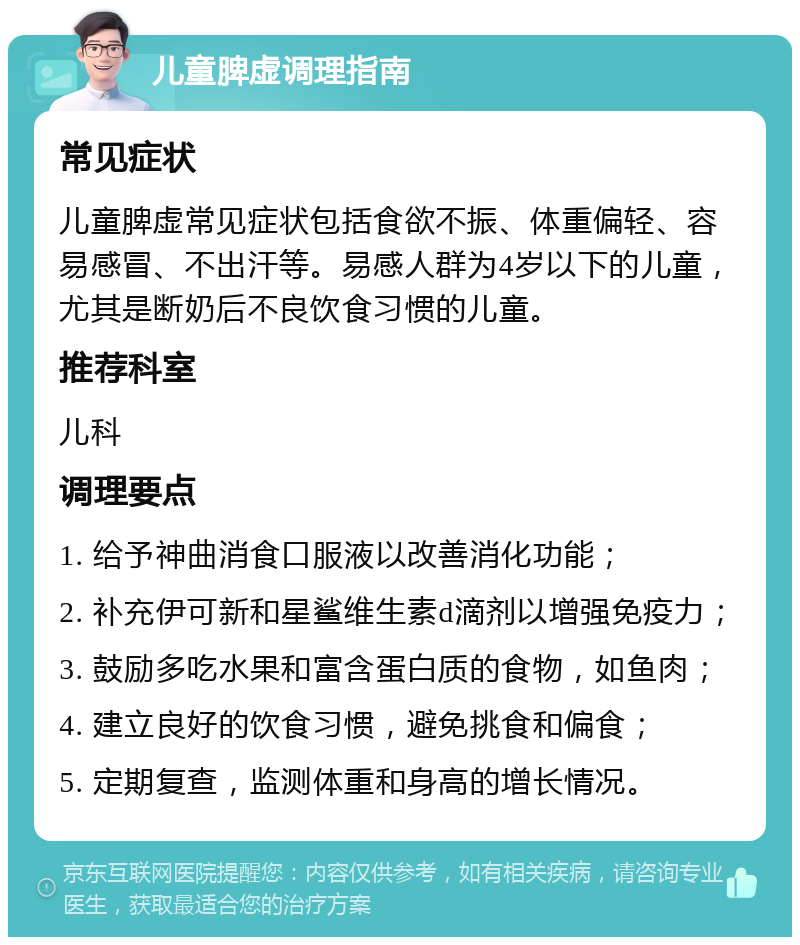 儿童脾虚调理指南 常见症状 儿童脾虚常见症状包括食欲不振、体重偏轻、容易感冒、不出汗等。易感人群为4岁以下的儿童，尤其是断奶后不良饮食习惯的儿童。 推荐科室 儿科 调理要点 1. 给予神曲消食口服液以改善消化功能； 2. 补充伊可新和星鲨维生素d滴剂以增强免疫力； 3. 鼓励多吃水果和富含蛋白质的食物，如鱼肉； 4. 建立良好的饮食习惯，避免挑食和偏食； 5. 定期复查，监测体重和身高的增长情况。