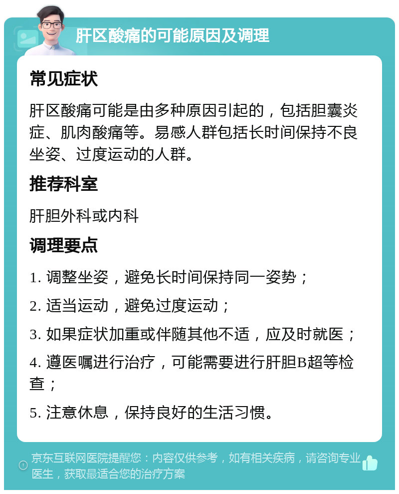 肝区酸痛的可能原因及调理 常见症状 肝区酸痛可能是由多种原因引起的，包括胆囊炎症、肌肉酸痛等。易感人群包括长时间保持不良坐姿、过度运动的人群。 推荐科室 肝胆外科或内科 调理要点 1. 调整坐姿，避免长时间保持同一姿势； 2. 适当运动，避免过度运动； 3. 如果症状加重或伴随其他不适，应及时就医； 4. 遵医嘱进行治疗，可能需要进行肝胆B超等检查； 5. 注意休息，保持良好的生活习惯。