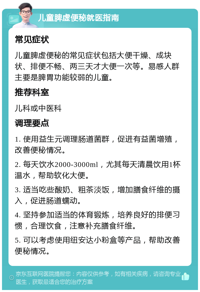 儿童脾虚便秘就医指南 常见症状 儿童脾虚便秘的常见症状包括大便干燥、成块状、排便不畅、两三天才大便一次等。易感人群主要是脾胃功能较弱的儿童。 推荐科室 儿科或中医科 调理要点 1. 使用益生元调理肠道菌群，促进有益菌增殖，改善便秘情况。 2. 每天饮水2000-3000ml，尤其每天清晨饮用1杯温水，帮助软化大便。 3. 适当吃些酸奶、粗茶淡饭，增加膳食纤维的摄入，促进肠道蠕动。 4. 坚持参加适当的体育锻炼，培养良好的排便习惯，合理饮食，注意补充膳食纤维。 5. 可以考虑使用纽安达小粉盒等产品，帮助改善便秘情况。