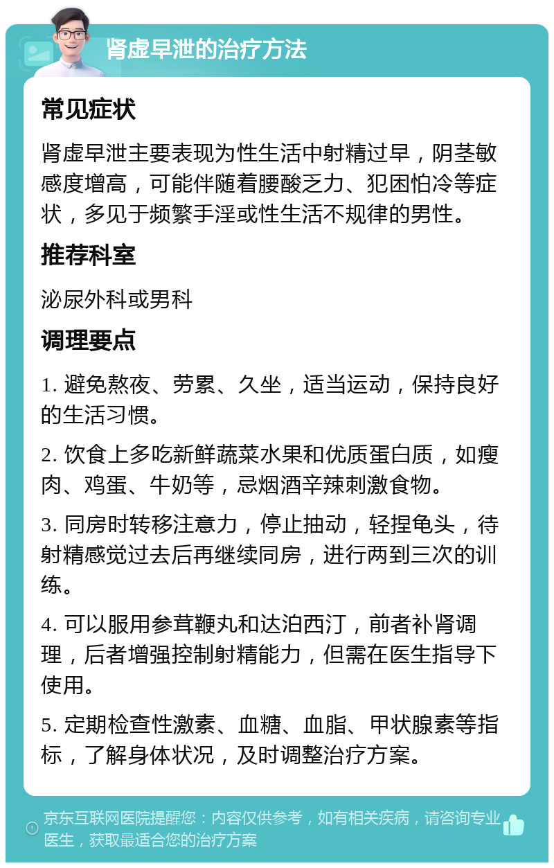 肾虚早泄的治疗方法 常见症状 肾虚早泄主要表现为性生活中射精过早，阴茎敏感度增高，可能伴随着腰酸乏力、犯困怕冷等症状，多见于频繁手淫或性生活不规律的男性。 推荐科室 泌尿外科或男科 调理要点 1. 避免熬夜、劳累、久坐，适当运动，保持良好的生活习惯。 2. 饮食上多吃新鲜蔬菜水果和优质蛋白质，如瘦肉、鸡蛋、牛奶等，忌烟酒辛辣刺激食物。 3. 同房时转移注意力，停止抽动，轻捏龟头，待射精感觉过去后再继续同房，进行两到三次的训练。 4. 可以服用参茸鞭丸和达泊西汀，前者补肾调理，后者增强控制射精能力，但需在医生指导下使用。 5. 定期检查性激素、血糖、血脂、甲状腺素等指标，了解身体状况，及时调整治疗方案。