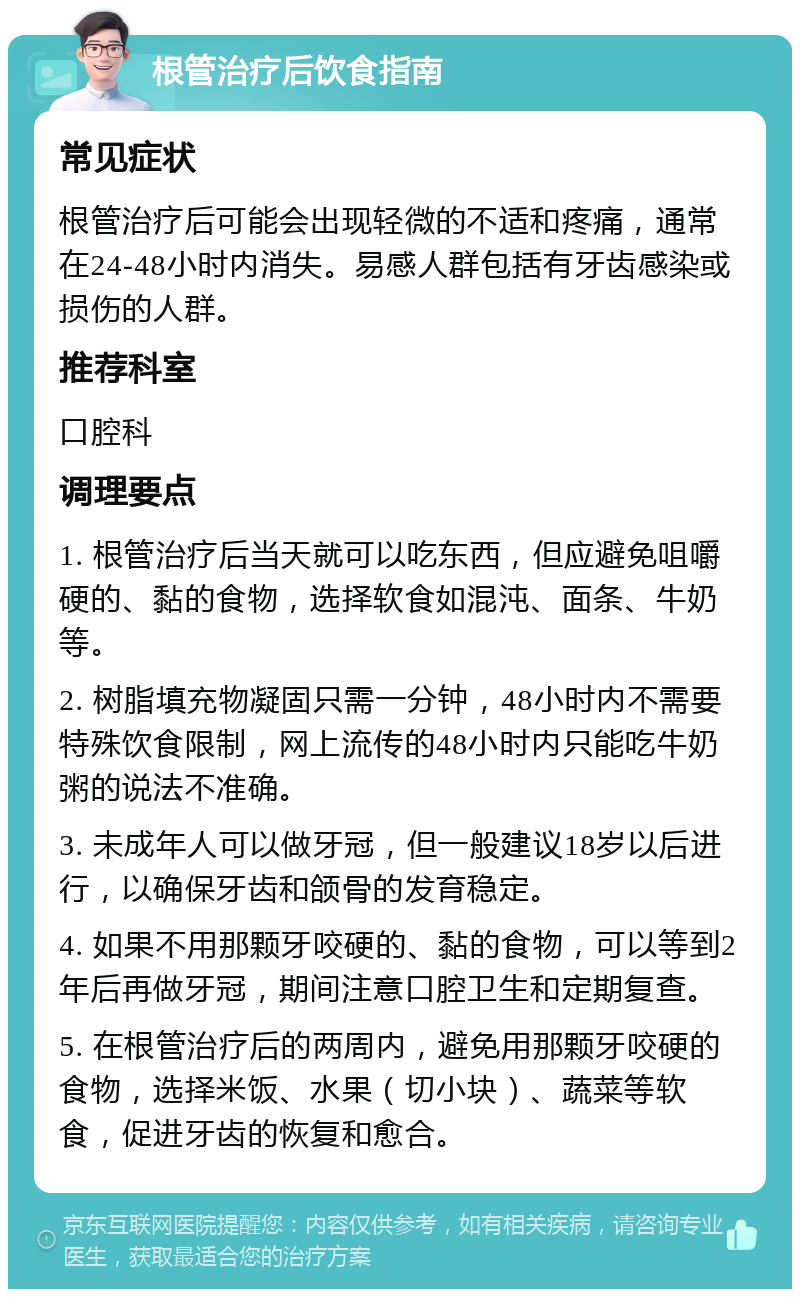 根管治疗后饮食指南 常见症状 根管治疗后可能会出现轻微的不适和疼痛，通常在24-48小时内消失。易感人群包括有牙齿感染或损伤的人群。 推荐科室 口腔科 调理要点 1. 根管治疗后当天就可以吃东西，但应避免咀嚼硬的、黏的食物，选择软食如混沌、面条、牛奶等。 2. 树脂填充物凝固只需一分钟，48小时内不需要特殊饮食限制，网上流传的48小时内只能吃牛奶粥的说法不准确。 3. 未成年人可以做牙冠，但一般建议18岁以后进行，以确保牙齿和颌骨的发育稳定。 4. 如果不用那颗牙咬硬的、黏的食物，可以等到2年后再做牙冠，期间注意口腔卫生和定期复查。 5. 在根管治疗后的两周内，避免用那颗牙咬硬的食物，选择米饭、水果（切小块）、蔬菜等软食，促进牙齿的恢复和愈合。