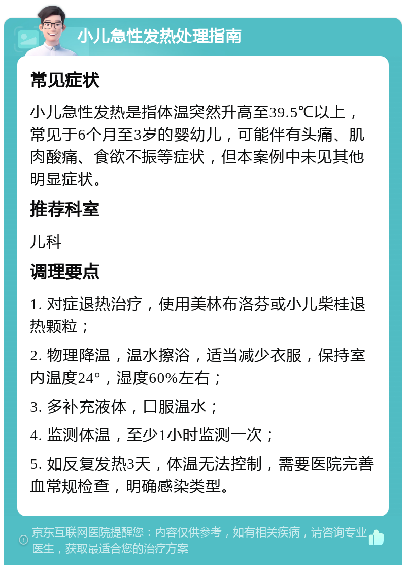 小儿急性发热处理指南 常见症状 小儿急性发热是指体温突然升高至39.5℃以上，常见于6个月至3岁的婴幼儿，可能伴有头痛、肌肉酸痛、食欲不振等症状，但本案例中未见其他明显症状。 推荐科室 儿科 调理要点 1. 对症退热治疗，使用美林布洛芬或小儿柴桂退热颗粒； 2. 物理降温，温水擦浴，适当减少衣服，保持室内温度24°，湿度60%左右； 3. 多补充液体，口服温水； 4. 监测体温，至少1小时监测一次； 5. 如反复发热3天，体温无法控制，需要医院完善血常规检查，明确感染类型。