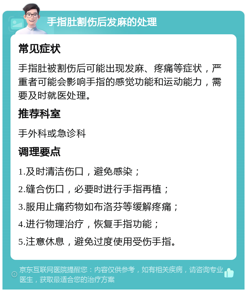 手指肚割伤后发麻的处理 常见症状 手指肚被割伤后可能出现发麻、疼痛等症状，严重者可能会影响手指的感觉功能和运动能力，需要及时就医处理。 推荐科室 手外科或急诊科 调理要点 1.及时清洁伤口，避免感染； 2.缝合伤口，必要时进行手指再植； 3.服用止痛药物如布洛芬等缓解疼痛； 4.进行物理治疗，恢复手指功能； 5.注意休息，避免过度使用受伤手指。