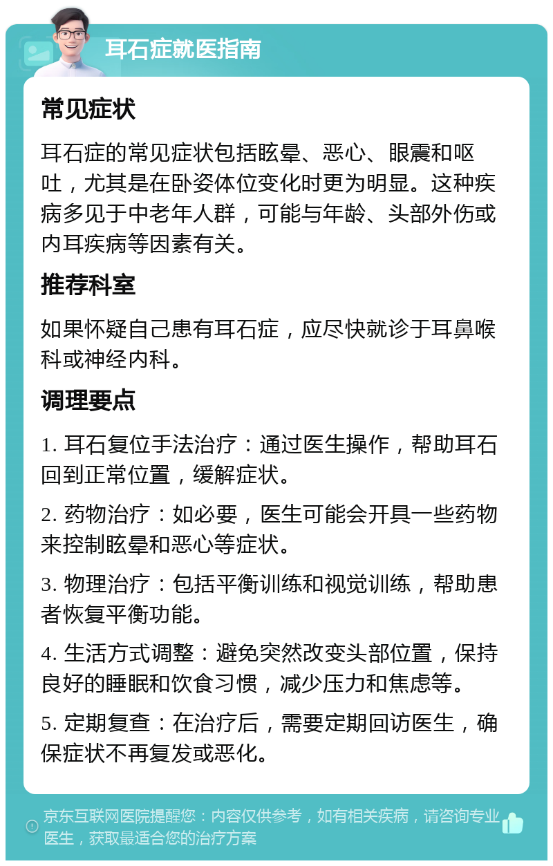 耳石症就医指南 常见症状 耳石症的常见症状包括眩晕、恶心、眼震和呕吐，尤其是在卧姿体位变化时更为明显。这种疾病多见于中老年人群，可能与年龄、头部外伤或内耳疾病等因素有关。 推荐科室 如果怀疑自己患有耳石症，应尽快就诊于耳鼻喉科或神经内科。 调理要点 1. 耳石复位手法治疗：通过医生操作，帮助耳石回到正常位置，缓解症状。 2. 药物治疗：如必要，医生可能会开具一些药物来控制眩晕和恶心等症状。 3. 物理治疗：包括平衡训练和视觉训练，帮助患者恢复平衡功能。 4. 生活方式调整：避免突然改变头部位置，保持良好的睡眠和饮食习惯，减少压力和焦虑等。 5. 定期复查：在治疗后，需要定期回访医生，确保症状不再复发或恶化。