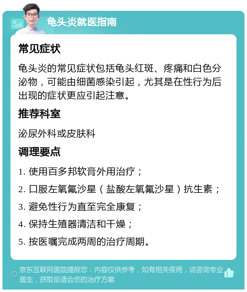 龟头炎就医指南 常见症状 龟头炎的常见症状包括龟头红斑、疼痛和白色分泌物，可能由细菌感染引起，尤其是在性行为后出现的症状更应引起注意。 推荐科室 泌尿外科或皮肤科 调理要点 1. 使用百多邦软膏外用治疗； 2. 口服左氧氟沙星（盐酸左氧氟沙星）抗生素； 3. 避免性行为直至完全康复； 4. 保持生殖器清洁和干燥； 5. 按医嘱完成两周的治疗周期。