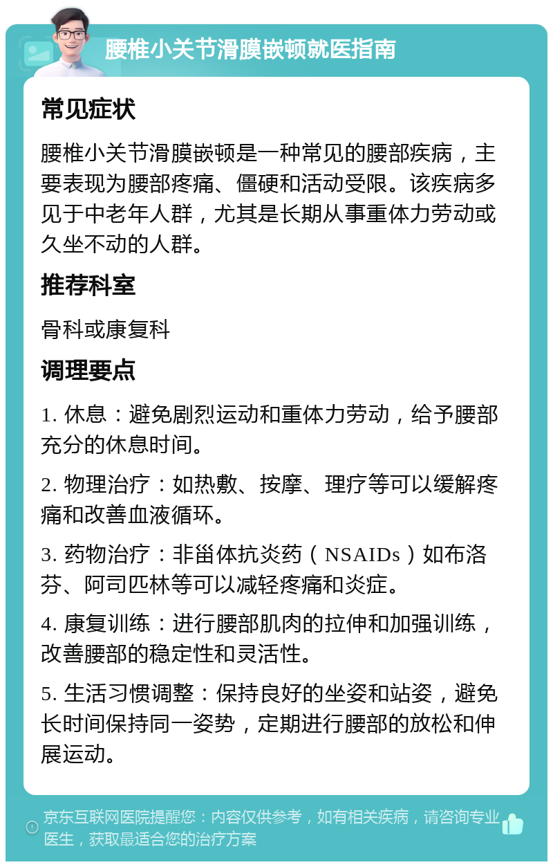 腰椎小关节滑膜嵌顿就医指南 常见症状 腰椎小关节滑膜嵌顿是一种常见的腰部疾病，主要表现为腰部疼痛、僵硬和活动受限。该疾病多见于中老年人群，尤其是长期从事重体力劳动或久坐不动的人群。 推荐科室 骨科或康复科 调理要点 1. 休息：避免剧烈运动和重体力劳动，给予腰部充分的休息时间。 2. 物理治疗：如热敷、按摩、理疗等可以缓解疼痛和改善血液循环。 3. 药物治疗：非甾体抗炎药（NSAIDs）如布洛芬、阿司匹林等可以减轻疼痛和炎症。 4. 康复训练：进行腰部肌肉的拉伸和加强训练，改善腰部的稳定性和灵活性。 5. 生活习惯调整：保持良好的坐姿和站姿，避免长时间保持同一姿势，定期进行腰部的放松和伸展运动。