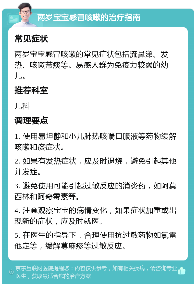 两岁宝宝感冒咳嗽的治疗指南 常见症状 两岁宝宝感冒咳嗽的常见症状包括流鼻涕、发热、咳嗽带痰等。易感人群为免疫力较弱的幼儿。 推荐科室 儿科 调理要点 1. 使用易坦静和小儿肺热咳喘口服液等药物缓解咳嗽和痰症状。 2. 如果有发热症状，应及时退烧，避免引起其他并发症。 3. 避免使用可能引起过敏反应的消炎药，如阿莫西林和阿奇霉素等。 4. 注意观察宝宝的病情变化，如果症状加重或出现新的症状，应及时就医。 5. 在医生的指导下，合理使用抗过敏药物如氯雷他定等，缓解荨麻疹等过敏反应。