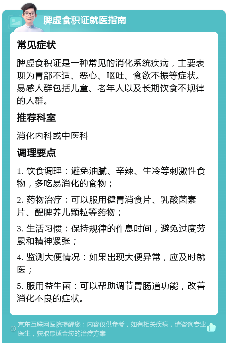 脾虚食积证就医指南 常见症状 脾虚食积证是一种常见的消化系统疾病，主要表现为胃部不适、恶心、呕吐、食欲不振等症状。易感人群包括儿童、老年人以及长期饮食不规律的人群。 推荐科室 消化内科或中医科 调理要点 1. 饮食调理：避免油腻、辛辣、生冷等刺激性食物，多吃易消化的食物； 2. 药物治疗：可以服用健胃消食片、乳酸菌素片、醒脾养儿颗粒等药物； 3. 生活习惯：保持规律的作息时间，避免过度劳累和精神紧张； 4. 监测大便情况：如果出现大便异常，应及时就医； 5. 服用益生菌：可以帮助调节胃肠道功能，改善消化不良的症状。