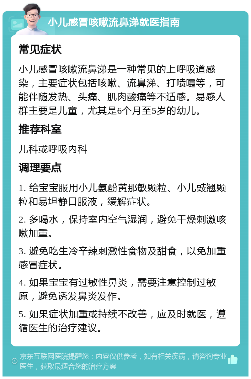 小儿感冒咳嗽流鼻涕就医指南 常见症状 小儿感冒咳嗽流鼻涕是一种常见的上呼吸道感染，主要症状包括咳嗽、流鼻涕、打喷嚏等，可能伴随发热、头痛、肌肉酸痛等不适感。易感人群主要是儿童，尤其是6个月至5岁的幼儿。 推荐科室 儿科或呼吸内科 调理要点 1. 给宝宝服用小儿氨酚黄那敏颗粒、小儿豉翘颗粒和易坦静口服液，缓解症状。 2. 多喝水，保持室内空气湿润，避免干燥刺激咳嗽加重。 3. 避免吃生冷辛辣刺激性食物及甜食，以免加重感冒症状。 4. 如果宝宝有过敏性鼻炎，需要注意控制过敏原，避免诱发鼻炎发作。 5. 如果症状加重或持续不改善，应及时就医，遵循医生的治疗建议。