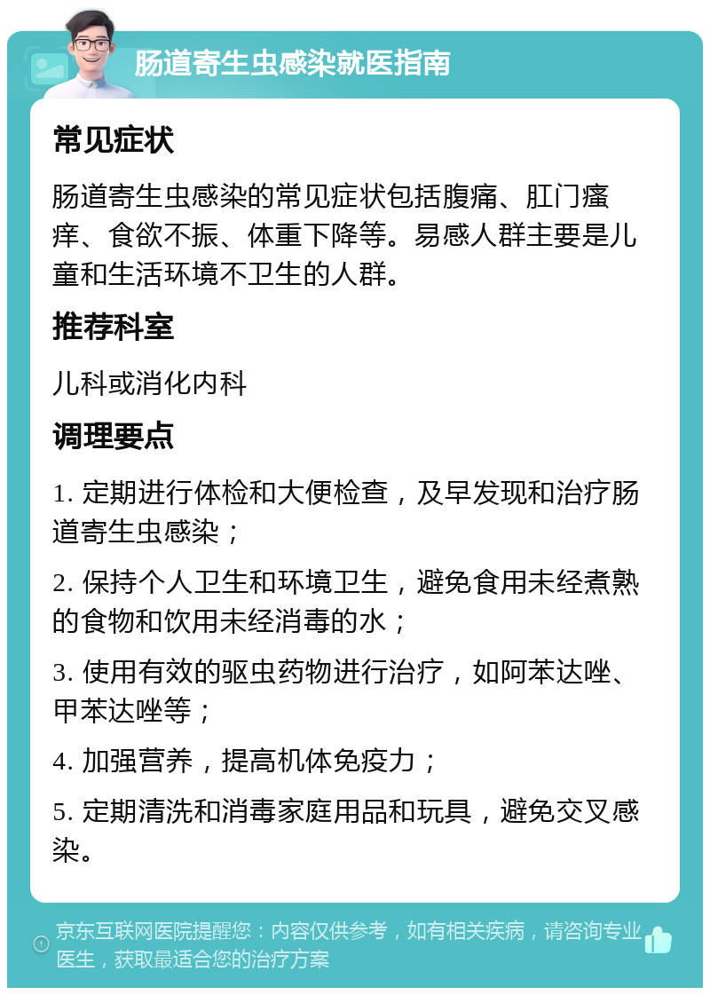 肠道寄生虫感染就医指南 常见症状 肠道寄生虫感染的常见症状包括腹痛、肛门瘙痒、食欲不振、体重下降等。易感人群主要是儿童和生活环境不卫生的人群。 推荐科室 儿科或消化内科 调理要点 1. 定期进行体检和大便检查，及早发现和治疗肠道寄生虫感染； 2. 保持个人卫生和环境卫生，避免食用未经煮熟的食物和饮用未经消毒的水； 3. 使用有效的驱虫药物进行治疗，如阿苯达唑、甲苯达唑等； 4. 加强营养，提高机体免疫力； 5. 定期清洗和消毒家庭用品和玩具，避免交叉感染。