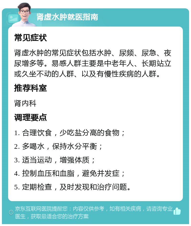 肾虚水肿就医指南 常见症状 肾虚水肿的常见症状包括水肿、尿频、尿急、夜尿增多等。易感人群主要是中老年人、长期站立或久坐不动的人群、以及有慢性疾病的人群。 推荐科室 肾内科 调理要点 1. 合理饮食，少吃盐分高的食物； 2. 多喝水，保持水分平衡； 3. 适当运动，增强体质； 4. 控制血压和血脂，避免并发症； 5. 定期检查，及时发现和治疗问题。