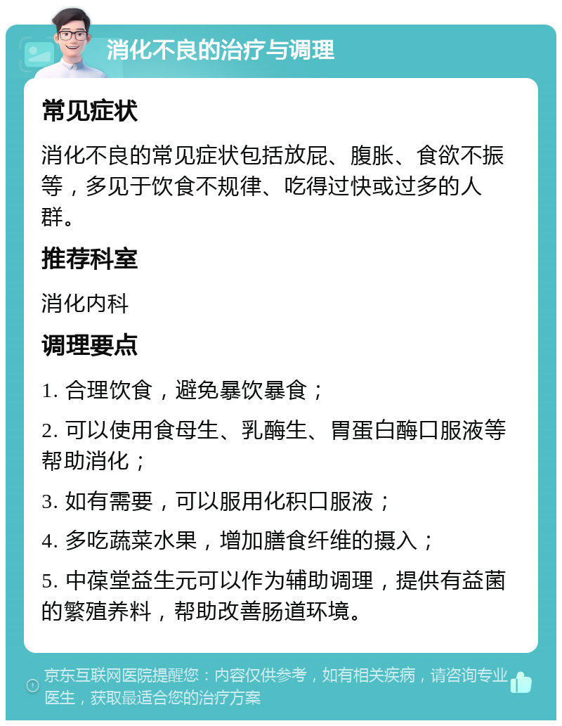 消化不良的治疗与调理 常见症状 消化不良的常见症状包括放屁、腹胀、食欲不振等，多见于饮食不规律、吃得过快或过多的人群。 推荐科室 消化内科 调理要点 1. 合理饮食，避免暴饮暴食； 2. 可以使用食母生、乳酶生、胃蛋白酶口服液等帮助消化； 3. 如有需要，可以服用化积口服液； 4. 多吃蔬菜水果，增加膳食纤维的摄入； 5. 中葆堂益生元可以作为辅助调理，提供有益菌的繁殖养料，帮助改善肠道环境。