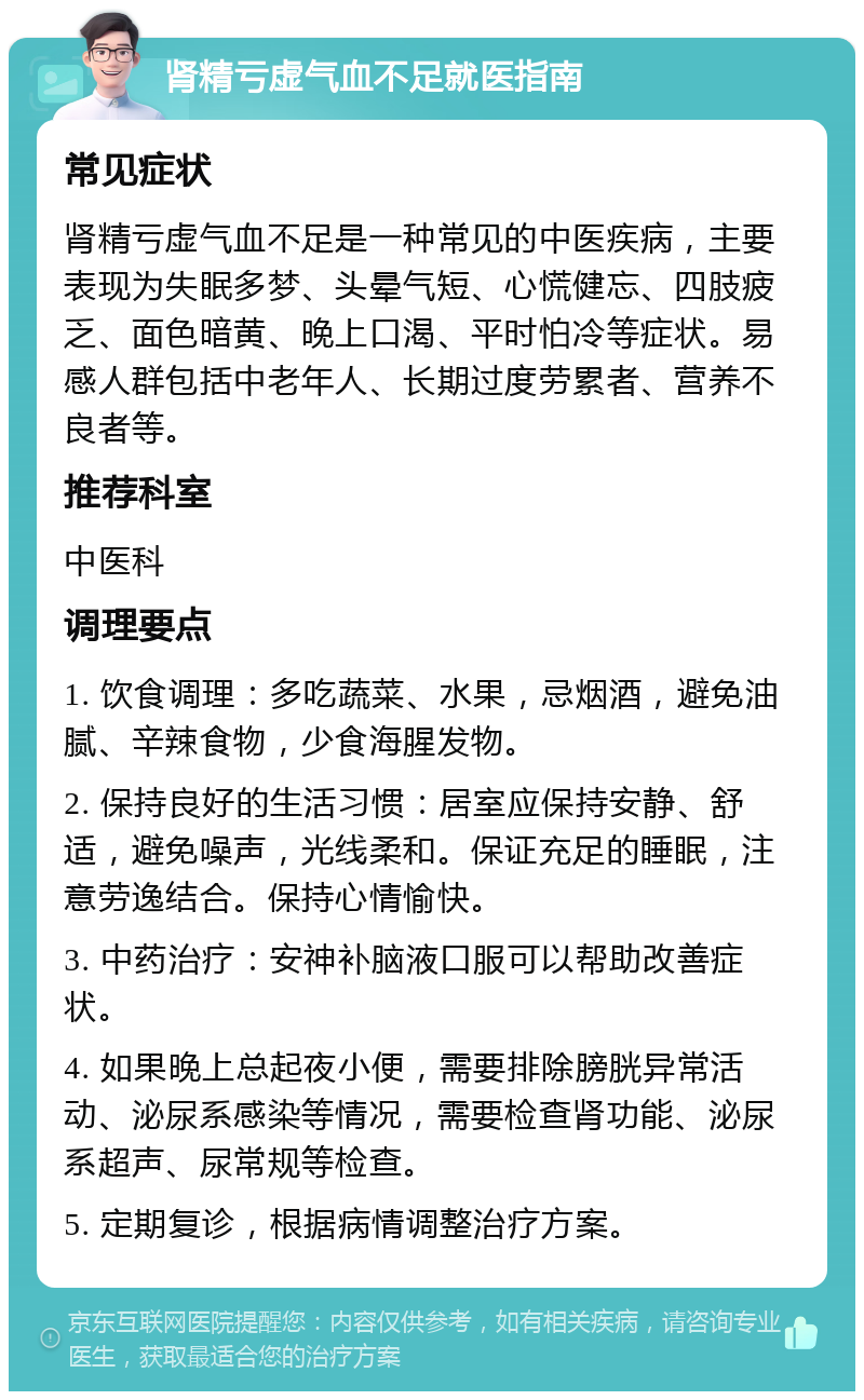 肾精亏虚气血不足就医指南 常见症状 肾精亏虚气血不足是一种常见的中医疾病，主要表现为失眠多梦、头晕气短、心慌健忘、四肢疲乏、面色暗黄、晚上口渴、平时怕冷等症状。易感人群包括中老年人、长期过度劳累者、营养不良者等。 推荐科室 中医科 调理要点 1. 饮食调理：多吃蔬菜、水果，忌烟酒，避免油腻、辛辣食物，少食海腥发物。 2. 保持良好的生活习惯：居室应保持安静、舒适，避免噪声，光线柔和。保证充足的睡眠，注意劳逸结合。保持心情愉快。 3. 中药治疗：安神补脑液口服可以帮助改善症状。 4. 如果晚上总起夜小便，需要排除膀胱异常活动、泌尿系感染等情况，需要检查肾功能、泌尿系超声、尿常规等检查。 5. 定期复诊，根据病情调整治疗方案。