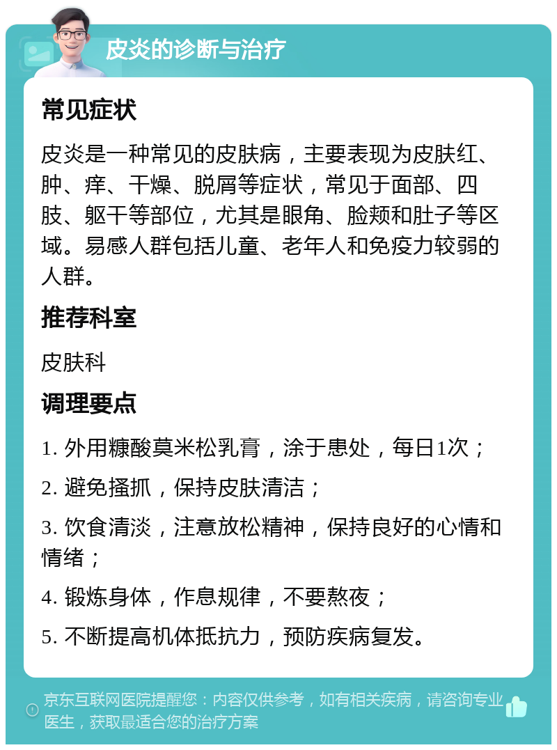 皮炎的诊断与治疗 常见症状 皮炎是一种常见的皮肤病，主要表现为皮肤红、肿、痒、干燥、脱屑等症状，常见于面部、四肢、躯干等部位，尤其是眼角、脸颊和肚子等区域。易感人群包括儿童、老年人和免疫力较弱的人群。 推荐科室 皮肤科 调理要点 1. 外用糠酸莫米松乳膏，涂于患处，每日1次； 2. 避免搔抓，保持皮肤清洁； 3. 饮食清淡，注意放松精神，保持良好的心情和情绪； 4. 锻炼身体，作息规律，不要熬夜； 5. 不断提高机体抵抗力，预防疾病复发。