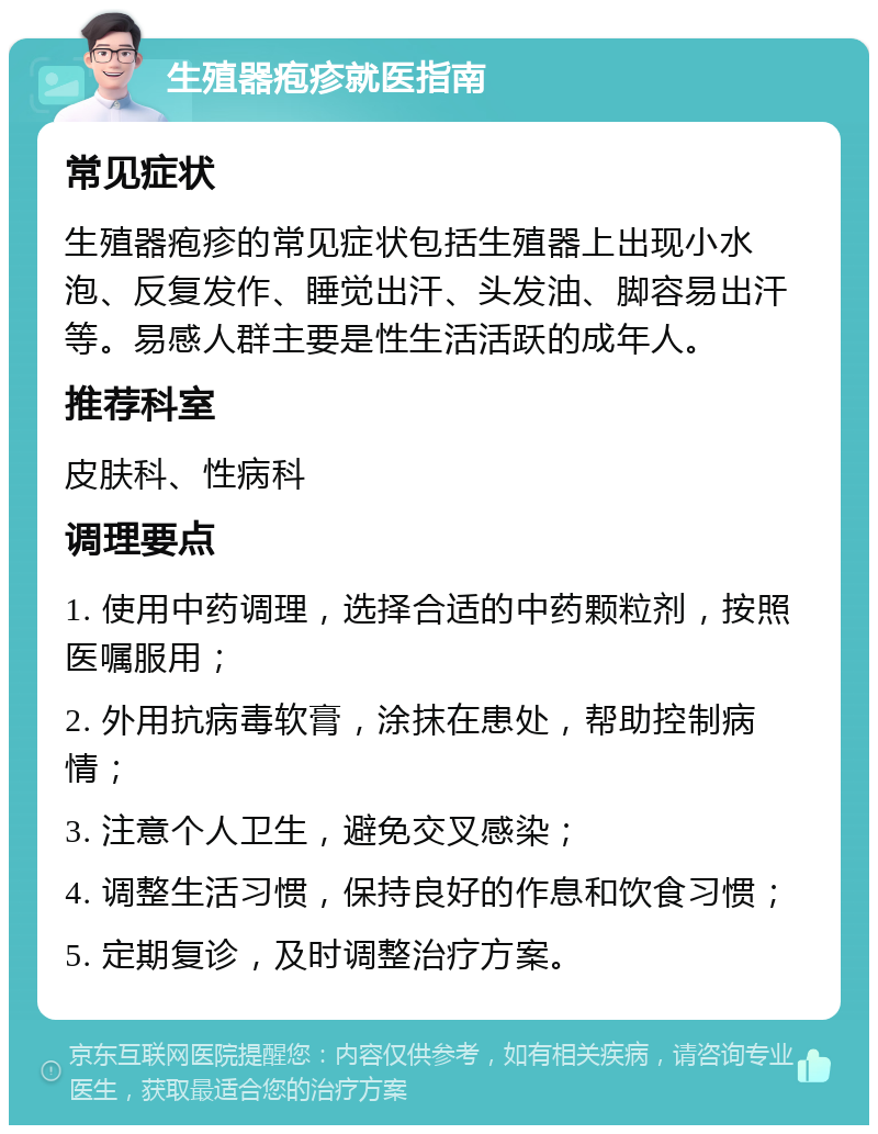 生殖器疱疹就医指南 常见症状 生殖器疱疹的常见症状包括生殖器上出现小水泡、反复发作、睡觉出汗、头发油、脚容易出汗等。易感人群主要是性生活活跃的成年人。 推荐科室 皮肤科、性病科 调理要点 1. 使用中药调理，选择合适的中药颗粒剂，按照医嘱服用； 2. 外用抗病毒软膏，涂抹在患处，帮助控制病情； 3. 注意个人卫生，避免交叉感染； 4. 调整生活习惯，保持良好的作息和饮食习惯； 5. 定期复诊，及时调整治疗方案。