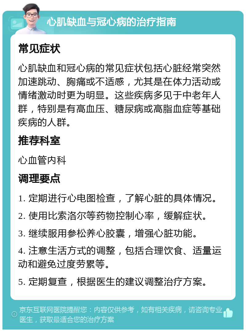 心肌缺血与冠心病的治疗指南 常见症状 心肌缺血和冠心病的常见症状包括心脏经常突然加速跳动、胸痛或不适感，尤其是在体力活动或情绪激动时更为明显。这些疾病多见于中老年人群，特别是有高血压、糖尿病或高脂血症等基础疾病的人群。 推荐科室 心血管内科 调理要点 1. 定期进行心电图检查，了解心脏的具体情况。 2. 使用比索洛尔等药物控制心率，缓解症状。 3. 继续服用参松养心胶囊，增强心脏功能。 4. 注意生活方式的调整，包括合理饮食、适量运动和避免过度劳累等。 5. 定期复查，根据医生的建议调整治疗方案。