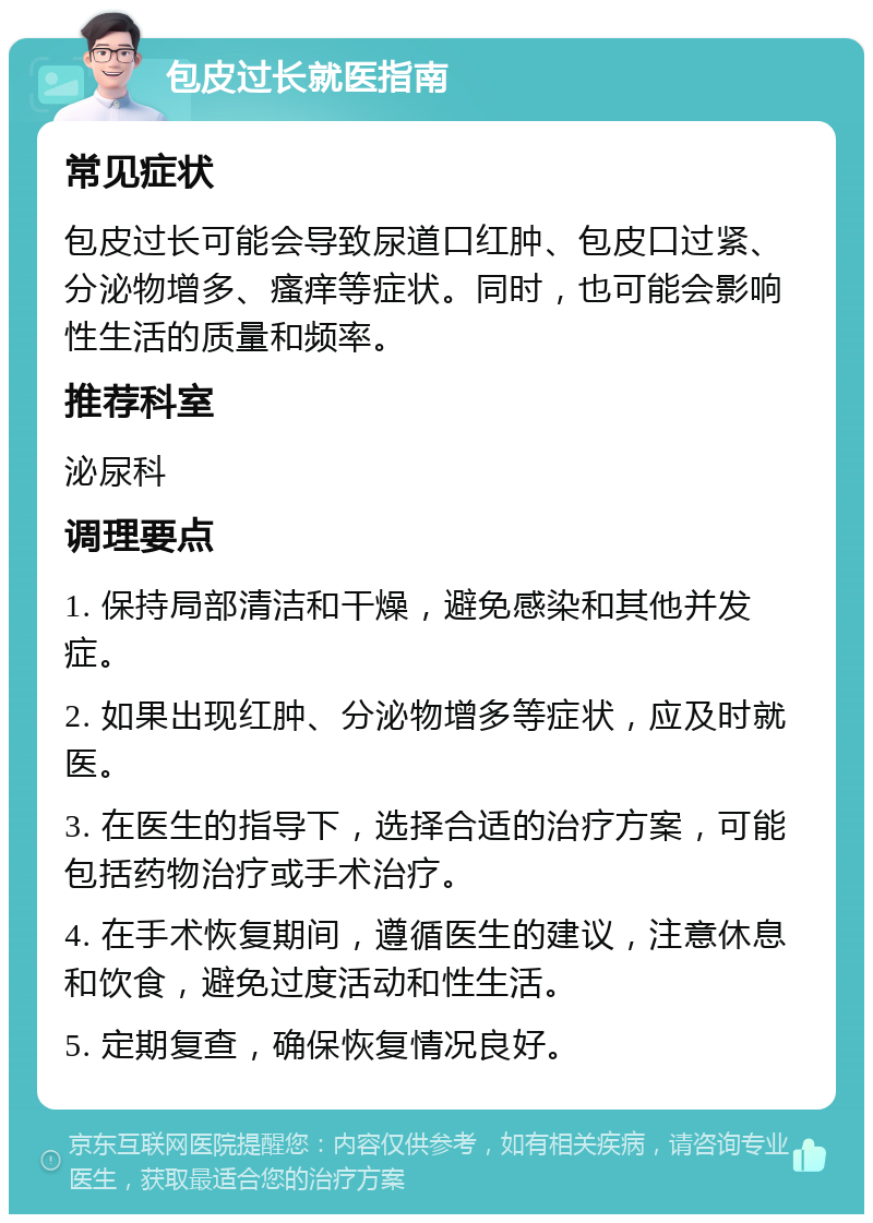 包皮过长就医指南 常见症状 包皮过长可能会导致尿道口红肿、包皮口过紧、分泌物增多、瘙痒等症状。同时，也可能会影响性生活的质量和频率。 推荐科室 泌尿科 调理要点 1. 保持局部清洁和干燥，避免感染和其他并发症。 2. 如果出现红肿、分泌物增多等症状，应及时就医。 3. 在医生的指导下，选择合适的治疗方案，可能包括药物治疗或手术治疗。 4. 在手术恢复期间，遵循医生的建议，注意休息和饮食，避免过度活动和性生活。 5. 定期复查，确保恢复情况良好。