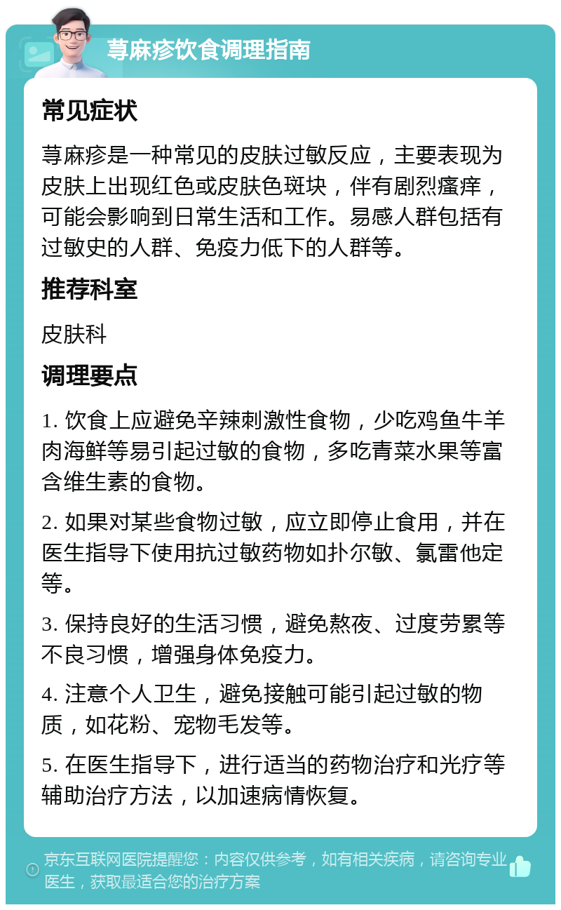 荨麻疹饮食调理指南 常见症状 荨麻疹是一种常见的皮肤过敏反应，主要表现为皮肤上出现红色或皮肤色斑块，伴有剧烈瘙痒，可能会影响到日常生活和工作。易感人群包括有过敏史的人群、免疫力低下的人群等。 推荐科室 皮肤科 调理要点 1. 饮食上应避免辛辣刺激性食物，少吃鸡鱼牛羊肉海鲜等易引起过敏的食物，多吃青菜水果等富含维生素的食物。 2. 如果对某些食物过敏，应立即停止食用，并在医生指导下使用抗过敏药物如扑尔敏、氯雷他定等。 3. 保持良好的生活习惯，避免熬夜、过度劳累等不良习惯，增强身体免疫力。 4. 注意个人卫生，避免接触可能引起过敏的物质，如花粉、宠物毛发等。 5. 在医生指导下，进行适当的药物治疗和光疗等辅助治疗方法，以加速病情恢复。